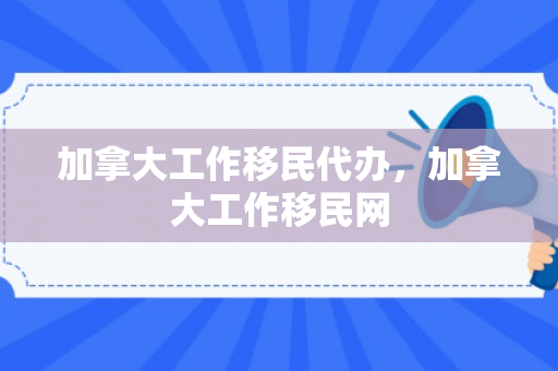 加拿大工作移民代办，加拿大工作移民网