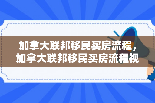 加拿大联邦移民买房流程，加拿大联邦移民买房流程视频