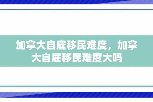 加拿大自雇移民难度，加拿大自雇移民难度大吗