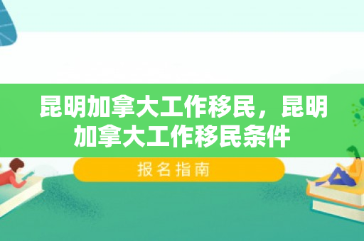 昆明加拿大工作移民，昆明加拿大工作移民条件