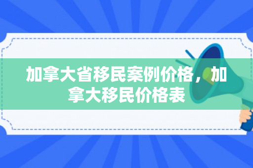 加拿大省移民案例价格，加拿大移民价格表