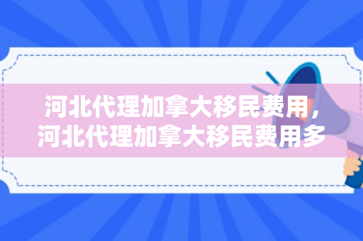 河北代理加拿大移民费用，河北代理加拿大移民费用多少