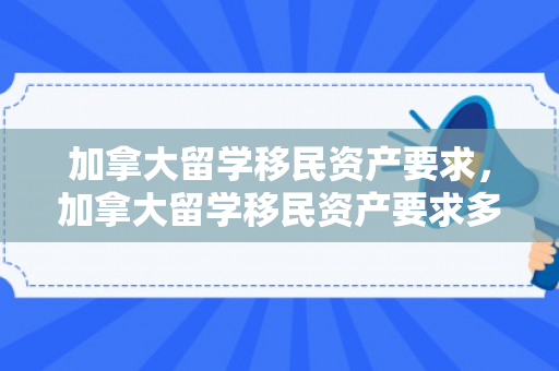 加拿大留学移民资产要求，加拿大留学移民资产要求多少