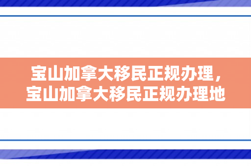 宝山加拿大移民正规办理，宝山加拿大移民正规办理地点