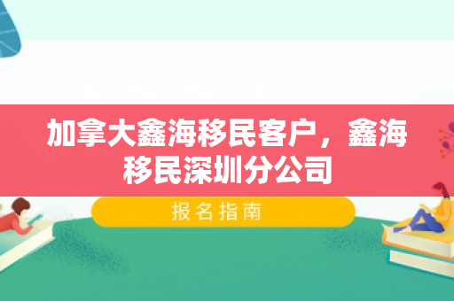 加拿大鑫海移民客户，鑫海移民深圳分公司