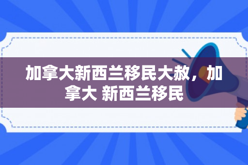 加拿大新西兰移民大赦，加拿大 新西兰移民