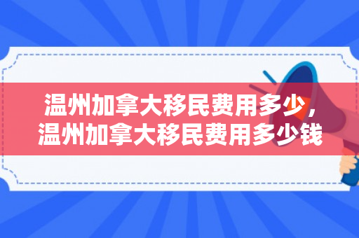 温州加拿大移民费用多少，温州加拿大移民费用多少钱