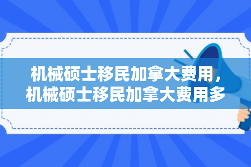 机械硕士移民加拿大费用，机械硕士移民加拿大费用多少