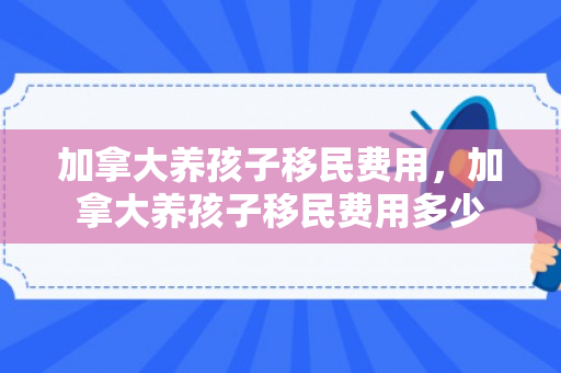 加拿大养孩子移民费用，加拿大养孩子移民费用多少