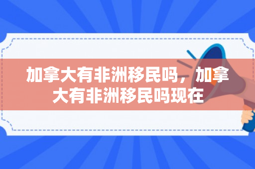 加拿大有非洲移民吗，加拿大有非洲移民吗现在