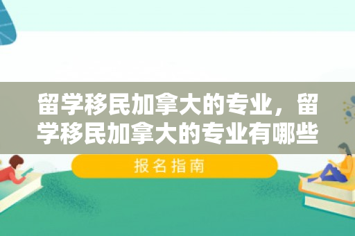 留学移民加拿大的专业，留学移民加拿大的专业有哪些