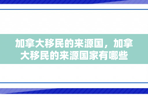加拿大移民的来源国，加拿大移民的来源国家有哪些