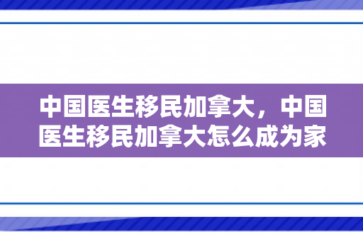 中国医生移民加拿大，中国医生移民加拿大怎么成为家庭医生