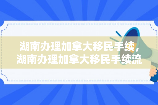 湖南办理加拿大移民手续，湖南办理加拿大移民手续流程