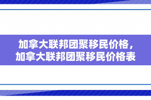 加拿大联邦团聚移民价格，加拿大联邦团聚移民价格表