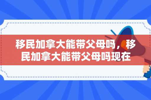 移民加拿大能带父母吗，移民加拿大能带父母吗现在
