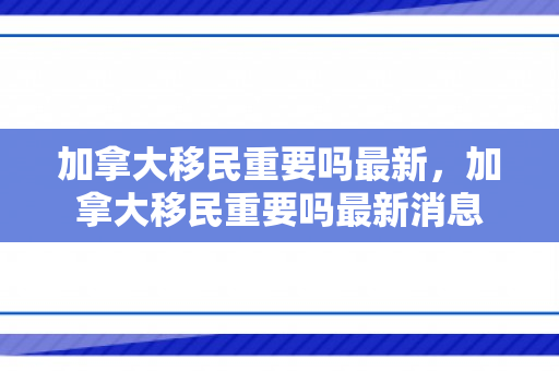 加拿大移民重要吗最新，加拿大移民重要吗最新消息