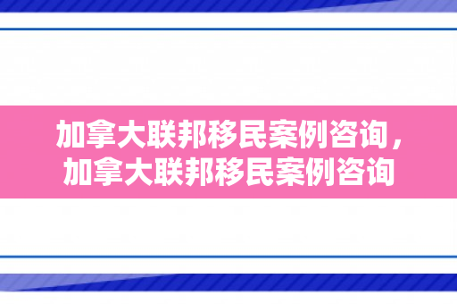 加拿大联邦移民案例咨询，加拿大联邦移民案例咨询