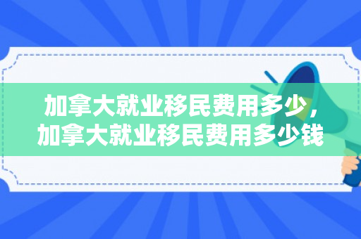 加拿大就业移民费用多少，加拿大就业移民费用多少钱