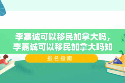 李嘉诚可以移民加拿大吗，李嘉诚可以移民加拿大吗知乎