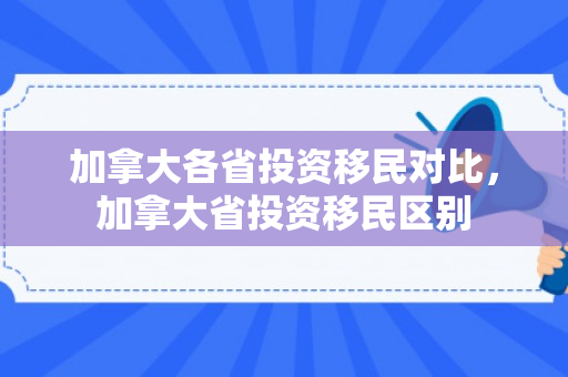 加拿大各省投资移民对比，加拿大省投资移民区别
