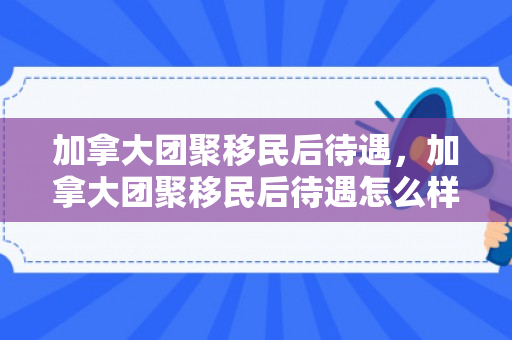 加拿大团聚移民后待遇，加拿大团聚移民后待遇怎么样