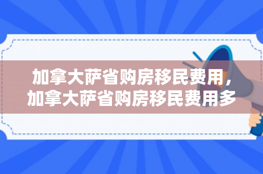 加拿大萨省购房移民费用，加拿大萨省购房移民费用多少