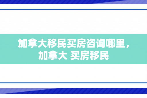 加拿大移民买房咨询哪里，加拿大 买房移民
