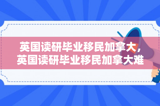 英国读研毕业移民加拿大，英国读研毕业移民加拿大难吗