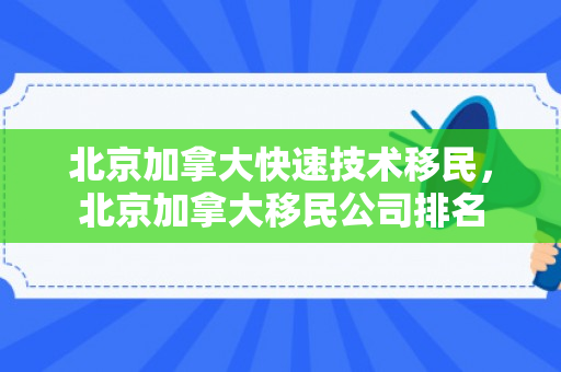 北京加拿大快速技术移民，北京加拿大移民公司排名