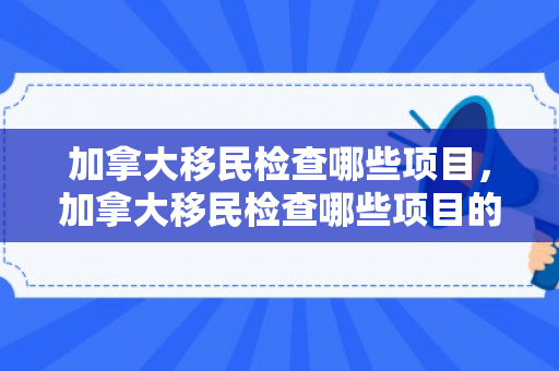加拿大移民检查哪些项目，加拿大移民检查哪些项目的
