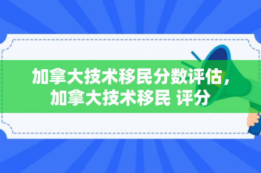 加拿大技术移民分数评估，加拿大技术移民 评分
