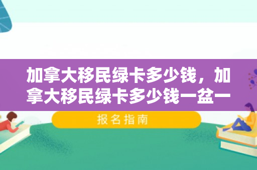 加拿大移民绿卡多少钱，加拿大移民绿卡多少钱一盆一人