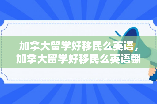加拿大留学好移民么英语，加拿大留学好移民么英语翻译