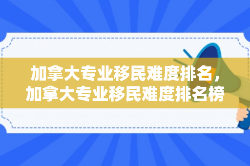 加拿大专业移民难度排名，加拿大专业移民难度排名榜