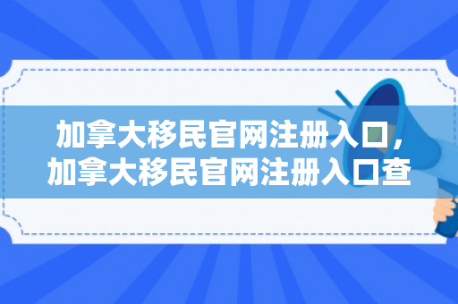 加拿大移民官网注册入口，加拿大移民官网注册入口查询