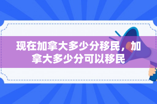 现在加拿大多少分移民，加拿大多少分可以移民