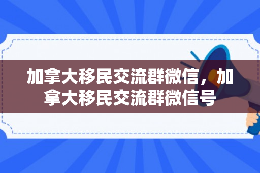 加拿大移民交流群微信，加拿大移民交流群微信号
