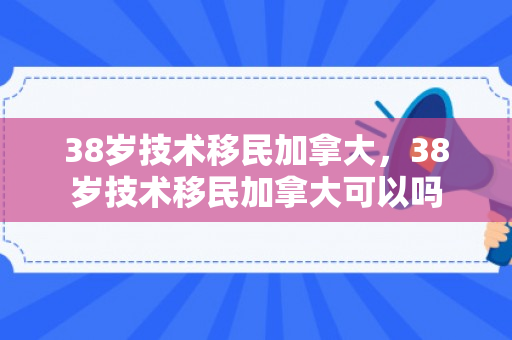 38岁技术移民加拿大，38岁技术移民加拿大可以吗