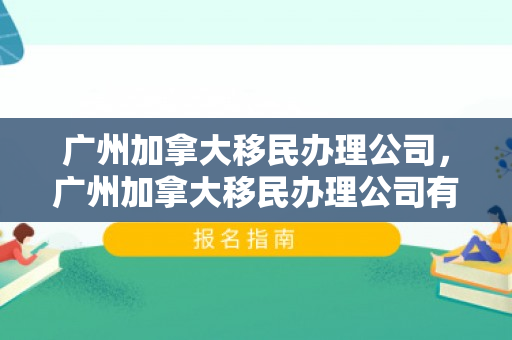 广州加拿大移民办理公司，广州加拿大移民办理公司有哪些