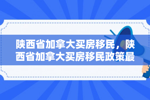 陕西省加拿大买房移民，陕西省加拿大买房移民政策最新