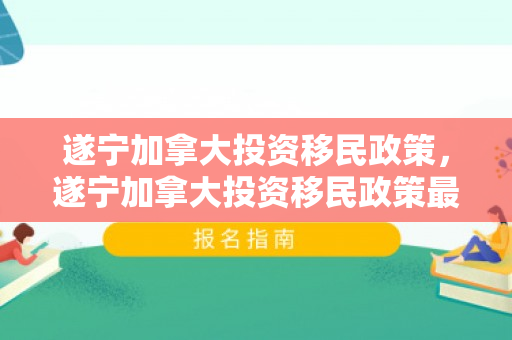 遂宁加拿大投资移民政策，遂宁加拿大投资移民政策最新
