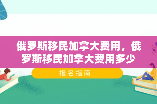 俄罗斯移民加拿大费用，俄罗斯移民加拿大费用多少