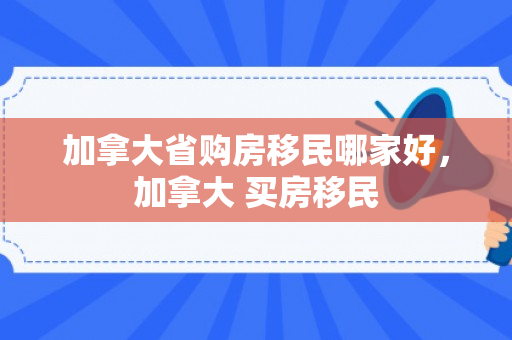 加拿大省购房移民哪家好，加拿大 买房移民