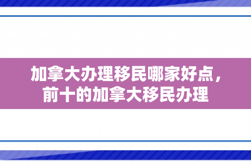 加拿大办理移民哪家好点，前十的加拿大移民办理