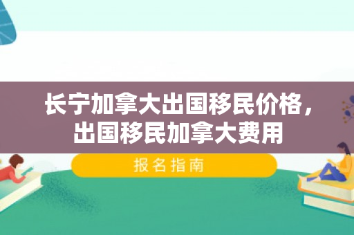 长宁加拿大出国移民价格，出国移民加拿大费用