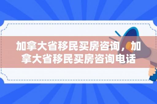加拿大省移民买房咨询，加拿大省移民买房咨询电话