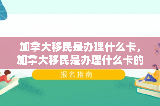 加拿大移民是办理什么卡，加拿大移民是办理什么卡的