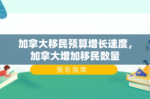 加拿大移民预算增长速度，加拿大增加移民数量