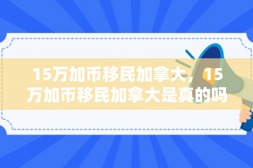 15万加币移民加拿大，15万加币移民加拿大是真的吗